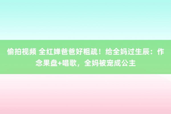 偷拍视频 全红婵爸爸好粗疏！给全妈过生辰：作念果盘+唱歌，全妈被宠成公主