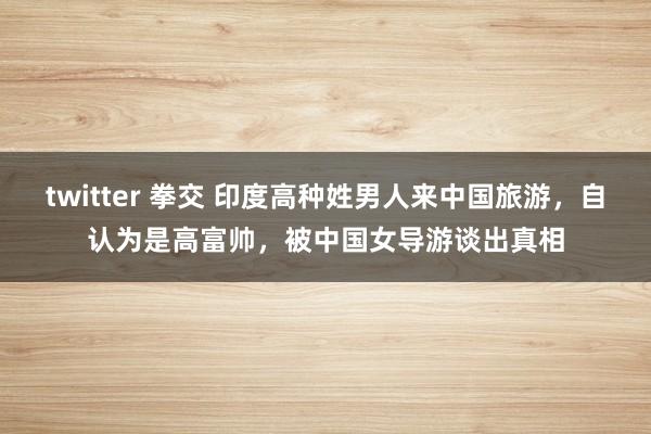 twitter 拳交 印度高种姓男人来中国旅游，自认为是高富帅，被中国女导游谈出真相