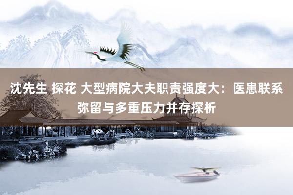 沈先生 探花 大型病院大夫职责强度大：医患联系弥留与多重压力并存探析