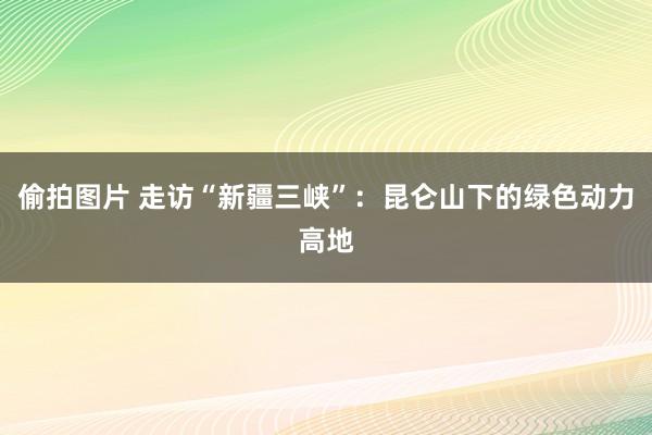 偷拍图片 走访“新疆三峡”：昆仑山下的绿色动力高地