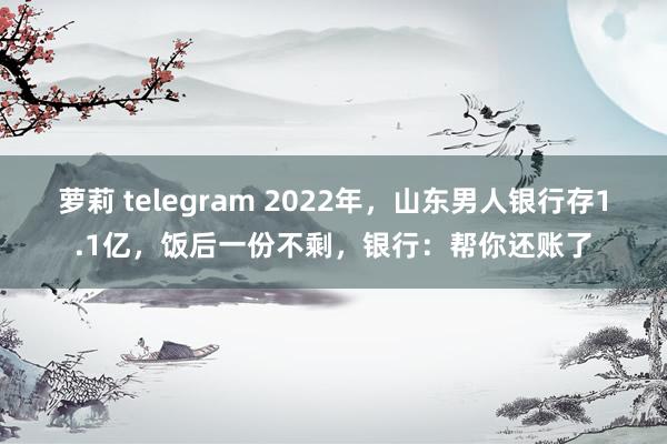 萝莉 telegram 2022年，山东男人银行存1.1亿，饭后一份不剩，银行：帮你还账了