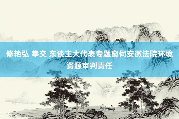 修艳弘 拳交 东谈主大代表专题窥伺安徽法院环境资源审判责任