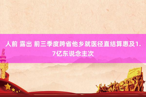 人前 露出 前三季度跨省他乡就医径直结算惠及1.7亿东说念主次