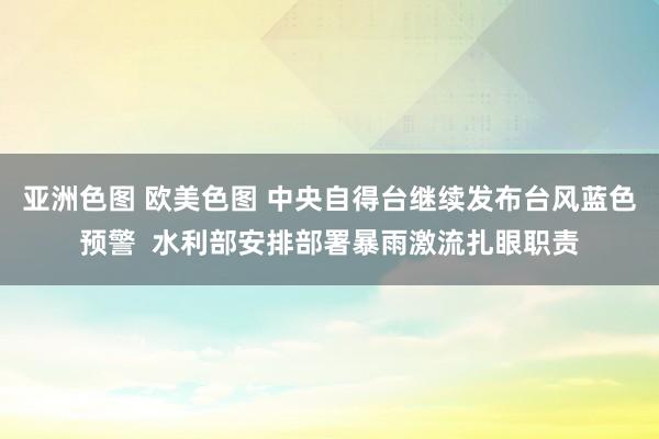 亚洲色图 欧美色图 中央自得台继续发布台风蓝色预警  水利部安排部署暴雨激流扎眼职责