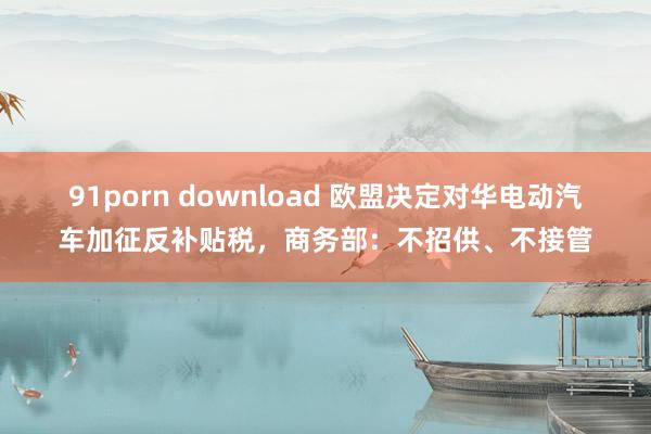 91porn download 欧盟决定对华电动汽车加征反补贴税，商务部：不招供、不接管