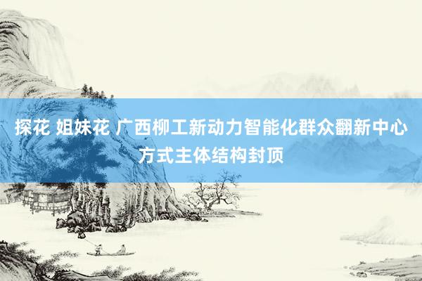 探花 姐妹花 广西柳工新动力智能化群众翻新中心方式主体结构封顶