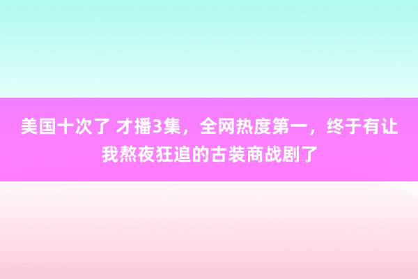 美国十次了 才播3集，全网热度第一，终于有让我熬夜狂追的古装商战剧了