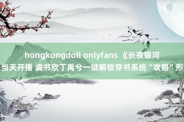 hongkongdoll onlyfans 《长夜银河》当天开播 虞书欣丁禹兮一键解锁穿书系统“攻略”形状