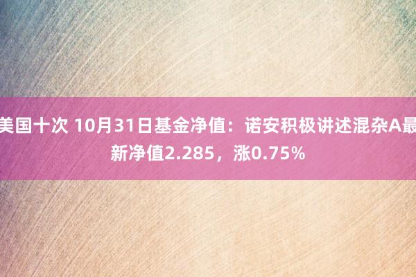 美国十次 10月31日基金净值：诺安积极讲述混杂A最新净值2.285，涨0.75%