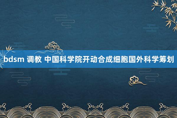 bdsm 调教 中国科学院开动合成细胞国外科学筹划