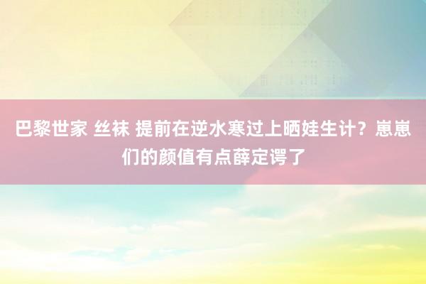 巴黎世家 丝袜 提前在逆水寒过上晒娃生计？崽崽们的颜值有点薛定谔了