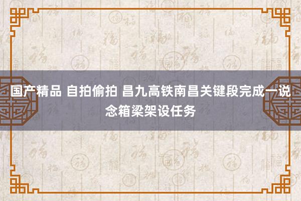 国产精品 自拍偷拍 昌九高铁南昌关键段完成一说念箱梁架设任务