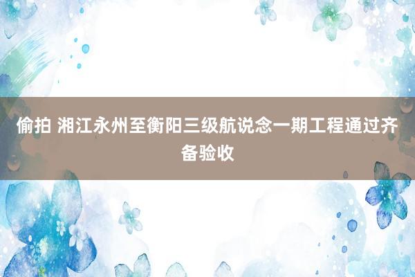 偷拍 湘江永州至衡阳三级航说念一期工程通过齐备验收