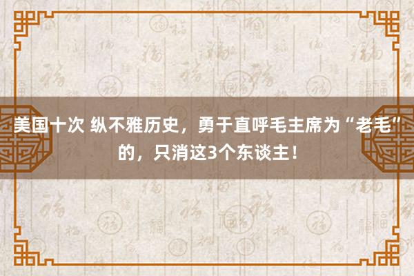 美国十次 纵不雅历史，勇于直呼毛主席为“老毛”的，只消这3个东谈主！