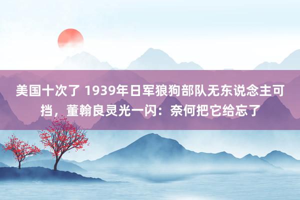 美国十次了 1939年日军狼狗部队无东说念主可挡，董翰良灵光一闪：奈何把它给忘了