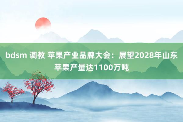 bdsm 调教 苹果产业品牌大会：展望2028年山东苹果产量达1100万吨