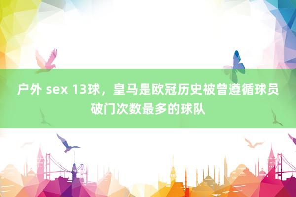 户外 sex 13球，皇马是欧冠历史被曾遵循球员破门次数最多的球队