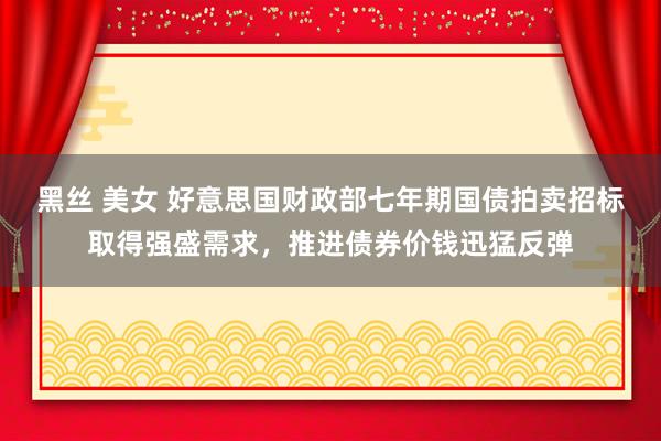 黑丝 美女 好意思国财政部七年期国债拍卖招标取得强盛需求，推进债券价钱迅猛反弹