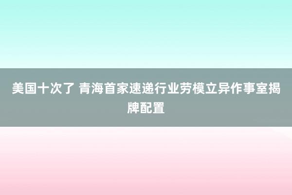 美国十次了 青海首家速递行业劳模立异作事室揭牌配置