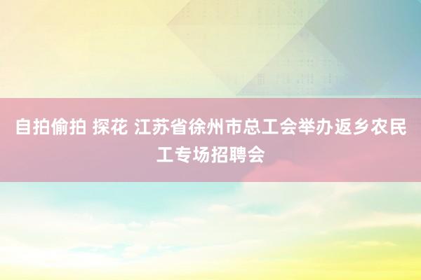 自拍偷拍 探花 江苏省徐州市总工会举办返乡农民工专场招聘会