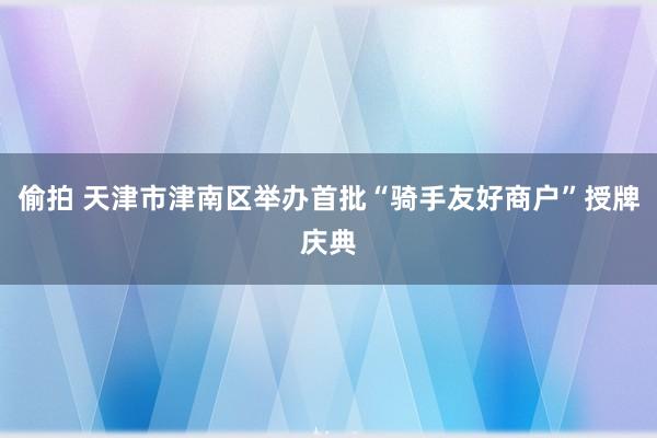 偷拍 天津市津南区举办首批“骑手友好商户”授牌庆典