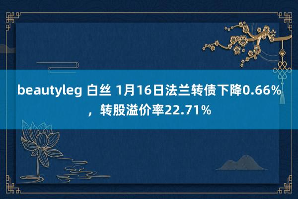 beautyleg 白丝 1月16日法兰转债下降0.66%，转股溢价率22.71%