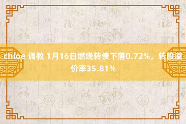 chloe 调教 1月16日燃烧转债下落0.72%，转股溢价率35.81%