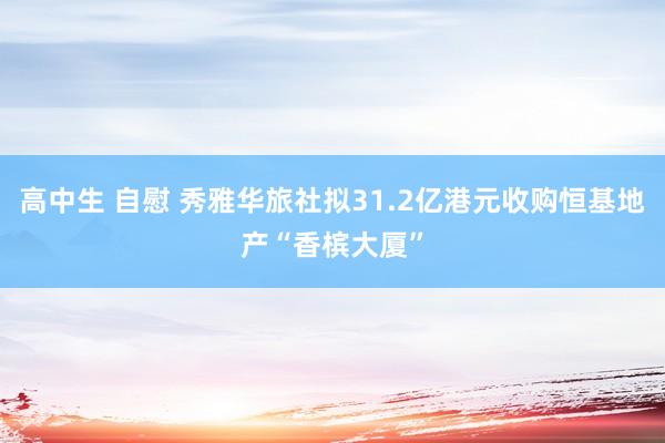 高中生 自慰 秀雅华旅社拟31.2亿港元收购恒基地产“香槟大厦”