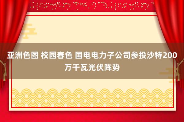 亚洲色图 校园春色 国电电力子公司参投沙特200万千瓦光伏阵势