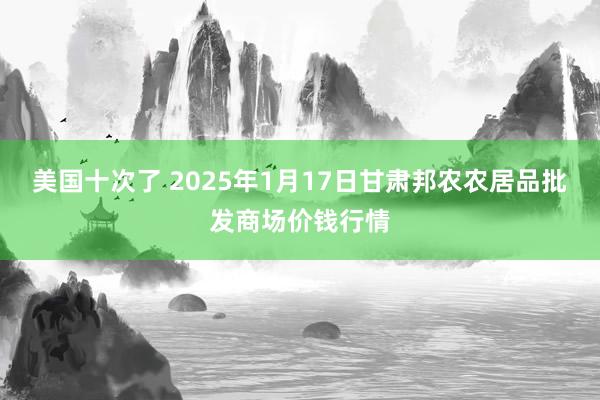 美国十次了 2025年1月17日甘肃邦农农居品批发商场价钱行情