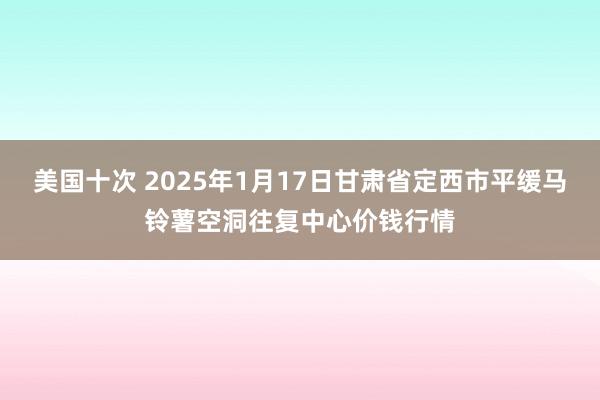 美国十次 2025年1月17日甘肃省定西市平缓马铃薯空洞往复中心价钱行情